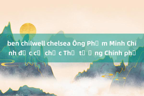 ben chilwell chelsea Ông Phạm Minh Chính đắc cử chức Thủ tướng Chính phủ